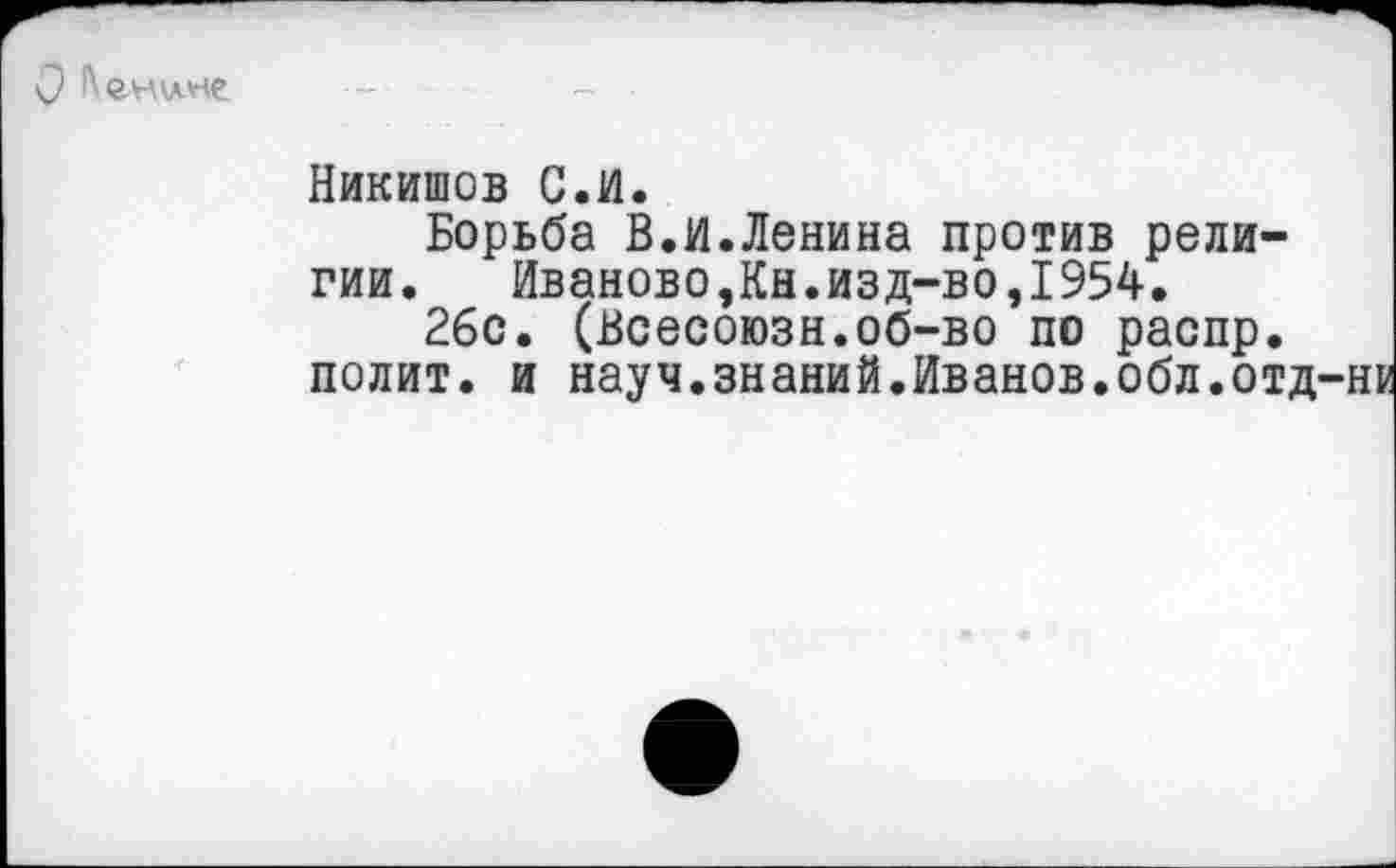 ﻿
Никишов С.И.
Борьба В.И.Ленина против религии. Иваново,Кн.изд-во,1954.
26с. (Всесоюзн.об-во по распр. полит, и науч.знаний.Иванов.обл.отд